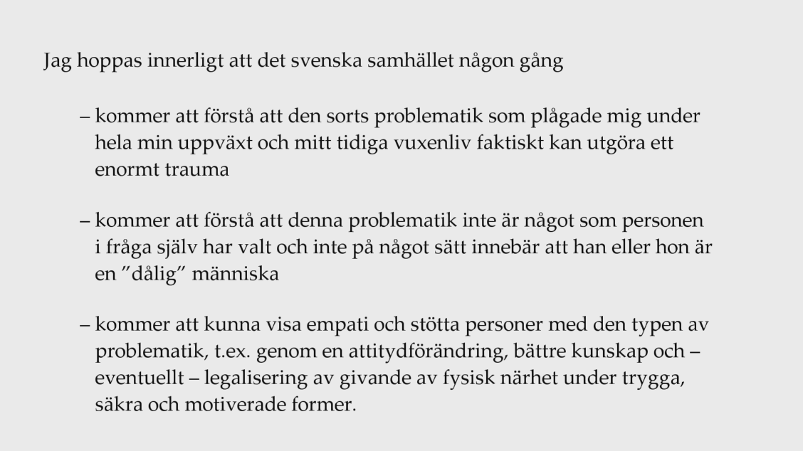 Jag hoppas innerligt att det svenska samhället någon gång (1) kommer att förstå att den sorts problematik som plågade mig under hela min uppväxt och mitt tidiga vuxenliv faktiskt kan utgöra ett enormt trauma; (2) kommer att förstå att denna problematik inte är något som personen i fråga själv har valt och inte på något sätt innebär att han eller hon är en ”dålig” människa; (3) kommer att kunna visa empati och stötta personer med den typen av problematik, t.ex. genom en attitydförändring, bättre kunskap och – eventuellt – legalisering av givande av fysisk närhet under trygga, säkra och motiverade former.